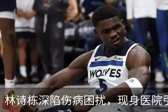 林诗栋深陷伤病困扰，现身医院引发球迷担忧
